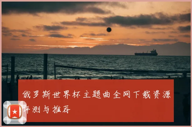 俄罗斯世界杯主题曲全网下载资源评测与推荐