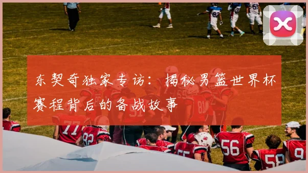 东契奇独家专访:揭秘男篮世界杯赛程背后的备战故事