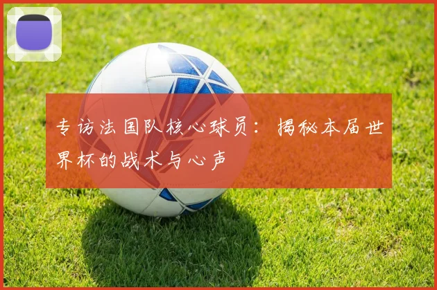 专访法国队核心球员:揭秘本届世界杯的战术与心声