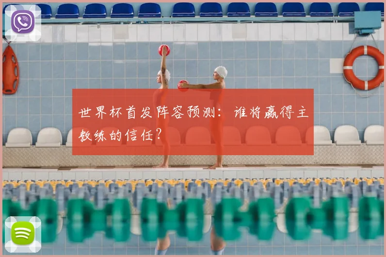 世界杯首发阵容预测:谁将赢得主教练的信任?