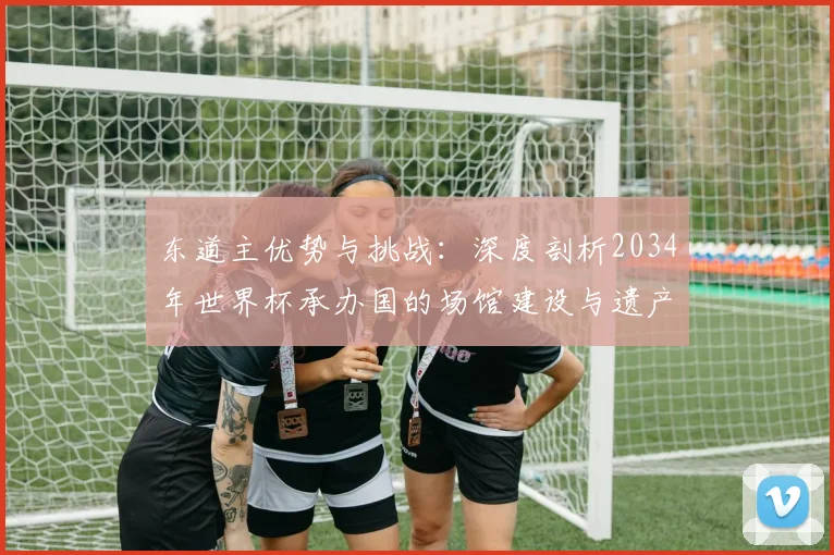 东道主优势与挑战：深度剖析2034年世界杯承办国的场馆建设与遗产规划