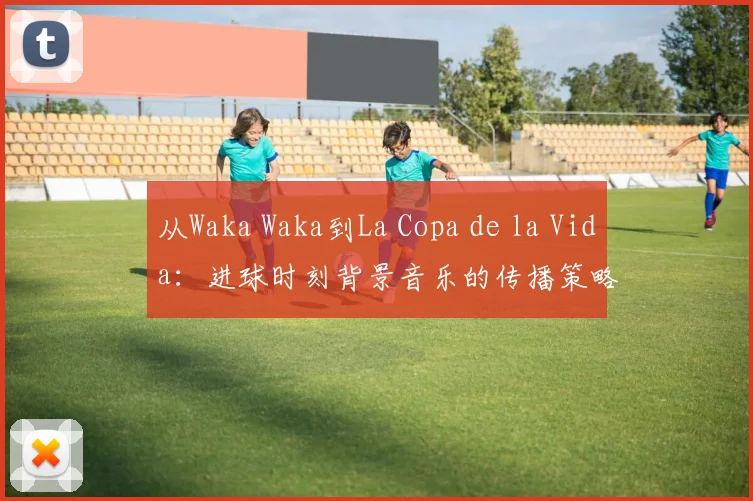 从Waka Waka到La Copa de la Vida:进球时刻背景音乐的传播策略