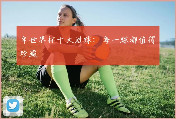 年世界杯十大进球:每一球都值得珍藏