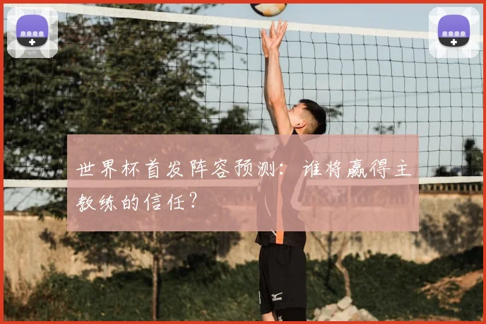 世界杯首发阵容预测:谁将赢得主教练的信任?