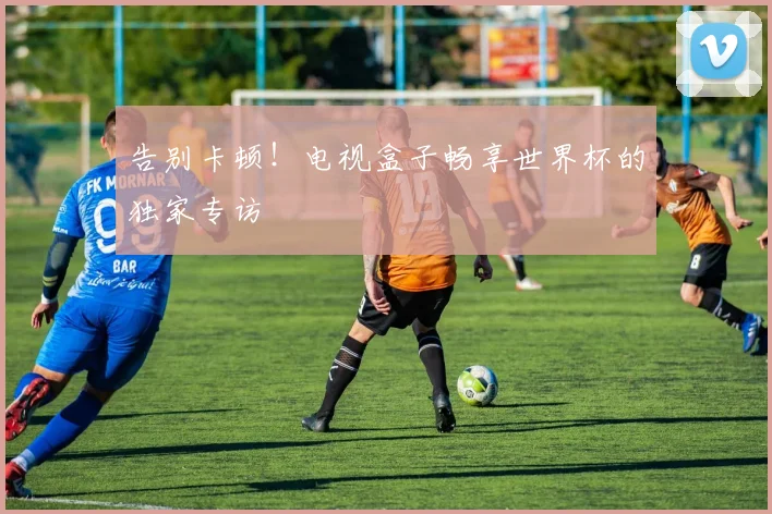 告别卡顿!电视盒子畅享世界杯的独家专访