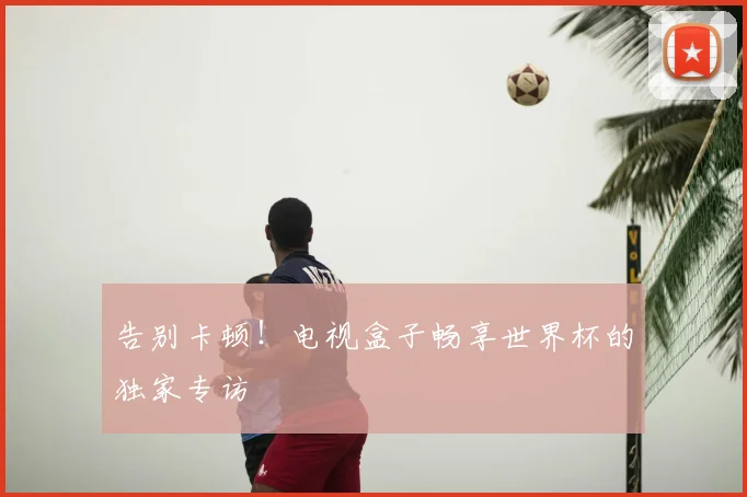 告别卡顿!电视盒子畅享世界杯的独家专访