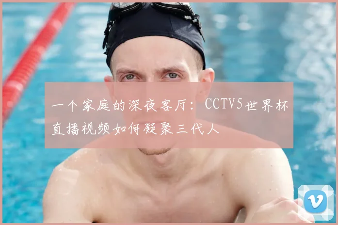 一个家庭的深夜客厅:CCTV5世界杯直播视频如何凝聚三代人
