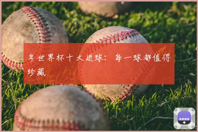 年世界杯十大进球:每一球都值得珍藏