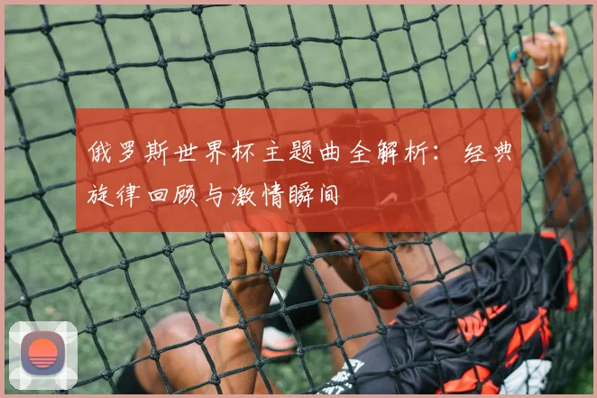 俄罗斯世界杯主题曲全解析:经典旋律回顾与激情瞬间