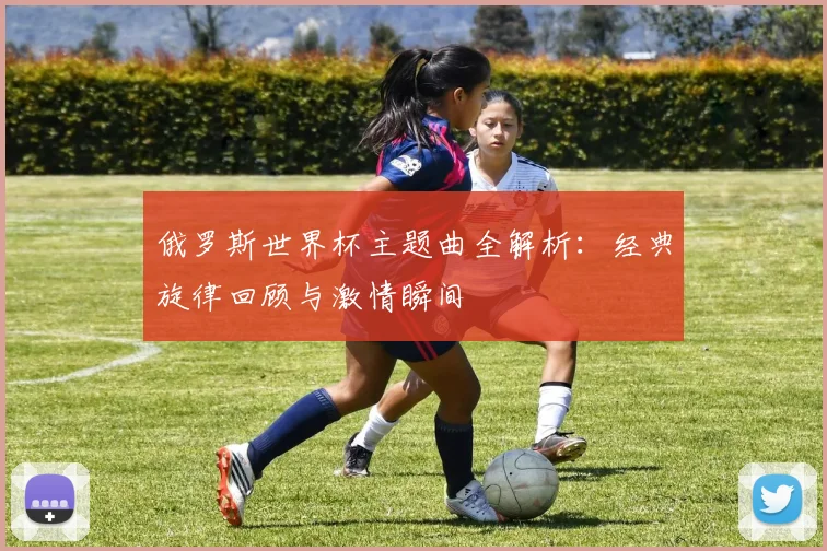俄罗斯世界杯主题曲全解析:经典旋律回顾与激情瞬间