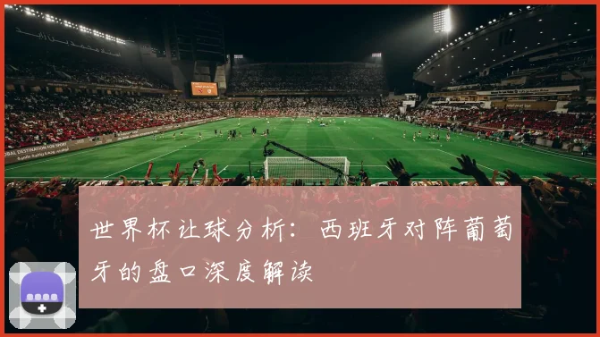 世界杯让球分析:西班牙对阵葡萄牙的盘口深度解读