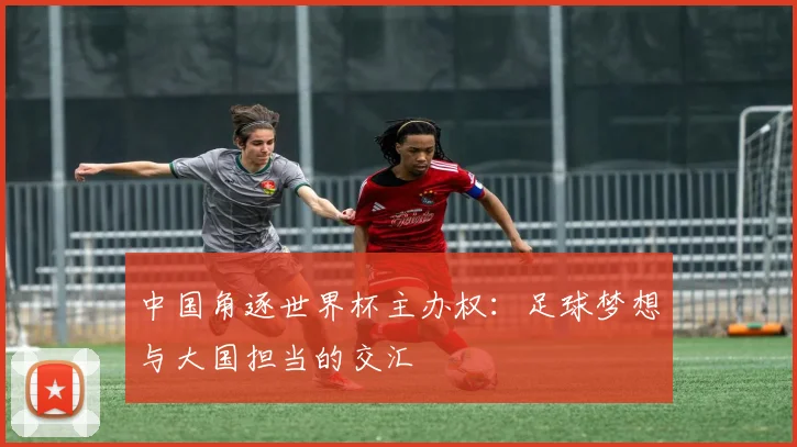 中国角逐世界杯主办权：足球梦想与大国担当的交汇