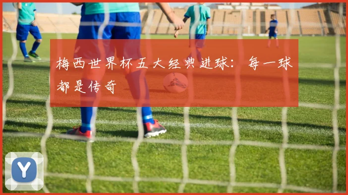梅西世界杯五大经典进球：每一球都是传奇