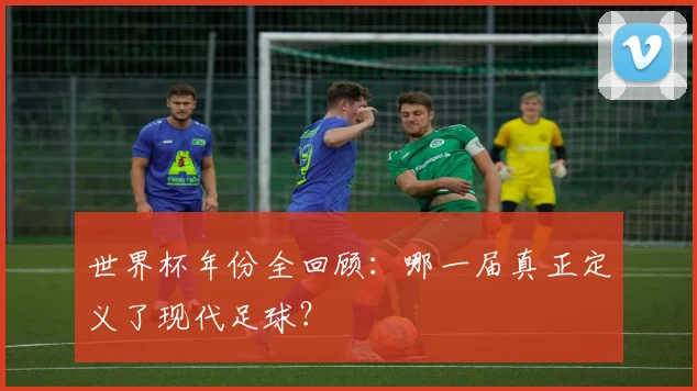 世界杯年份全回顾：哪一届真正定义了现代足球？