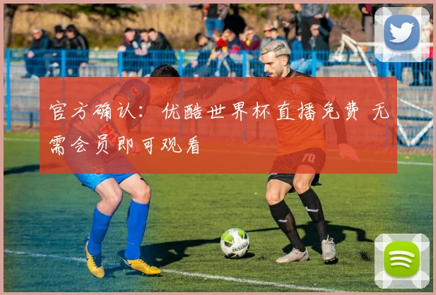 官方确认：优酷世界杯直播免费 无需会员即可观看