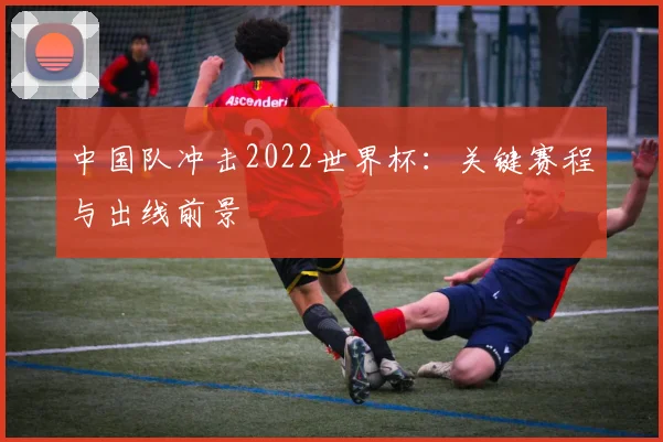 中国队冲击2022世界杯：关键赛程与出线前景