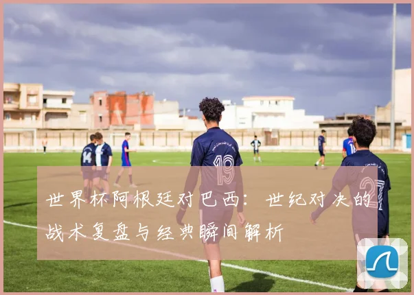 世界杯阿根廷对巴西：世纪对决的战术复盘与经典瞬间解析