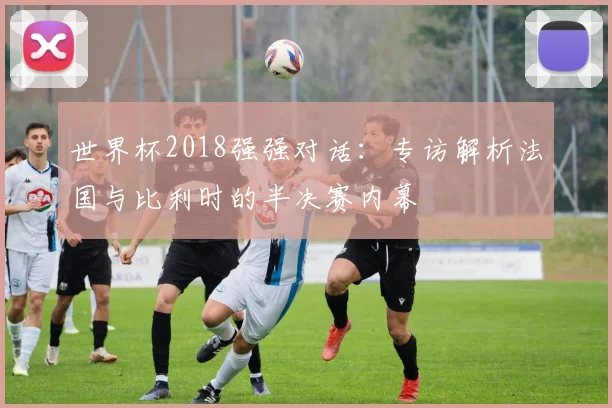 世界杯2018强强对话：专访解析法国与比利时的半决赛内幕
